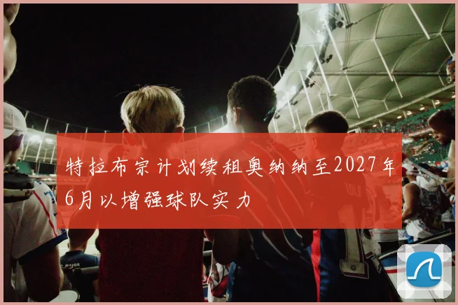 特拉布宗计划续租奥纳纳至2027年6月以增强球队实力