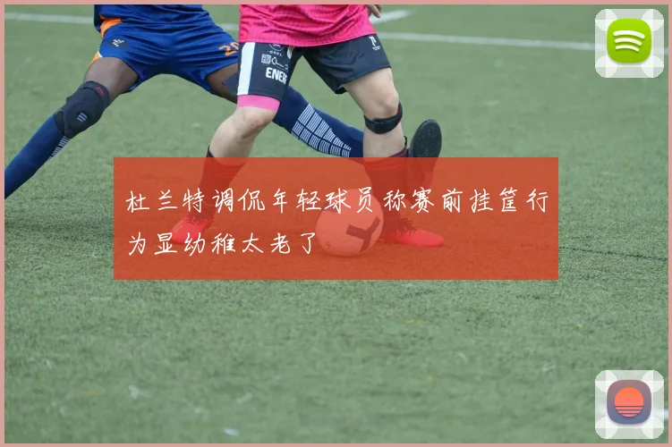 杜兰特调侃年轻球员称赛前挂筐行为显幼稚太老了