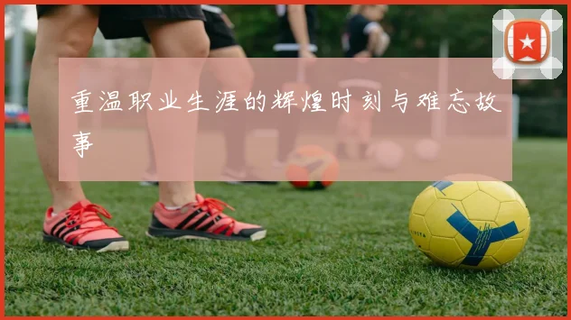 重温职业生涯的辉煌时刻与难忘故事