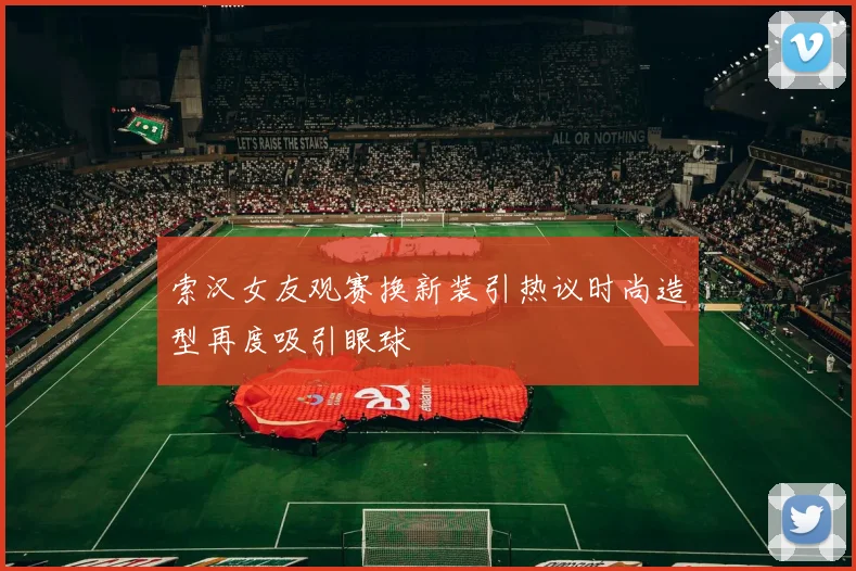 索汉女友观赛换新装引热议时尚造型再度吸引眼球