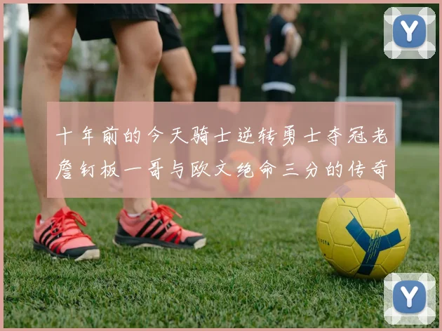 十年前的今天骑士逆转勇士夺冠老詹钉板一哥与欧文绝命三分的传奇时刻