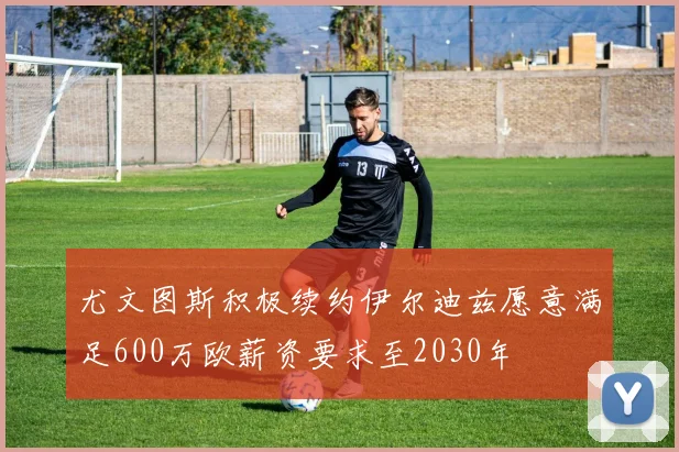 尤文图斯积极续约伊尔迪兹愿意满足600万欧薪资要求至2030年