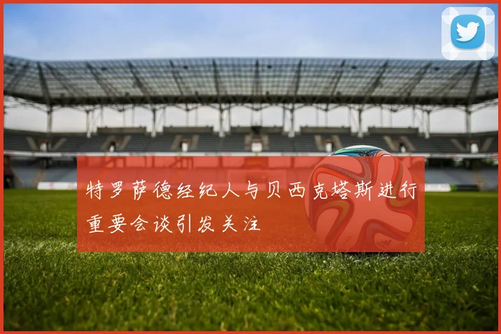 特罗萨德经纪人与贝西克塔斯进行重要会谈引发关注