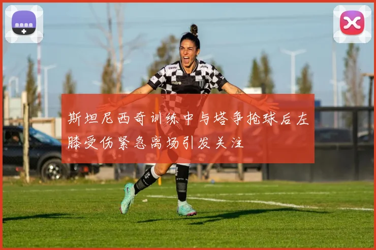 斯坦尼西奇训练中与塔争抢球后左膝受伤紧急离场引发关注