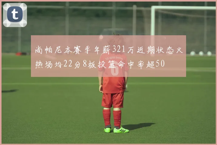 尚帕尼本赛季年薪321万近期状态火热场均22分8板投篮命中率超50