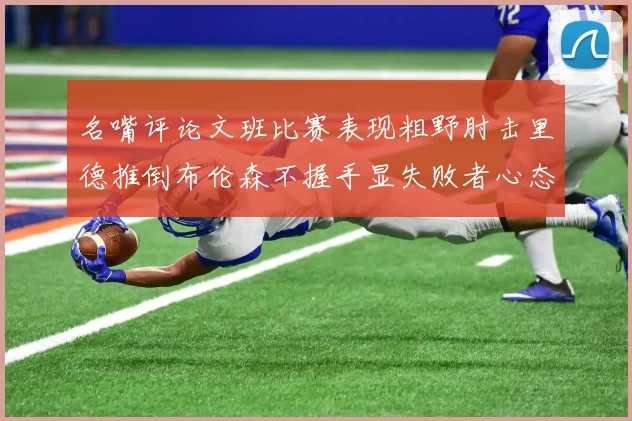 名嘴评论文班比赛表现粗野肘击里德推倒布伦森不握手显失败者心态