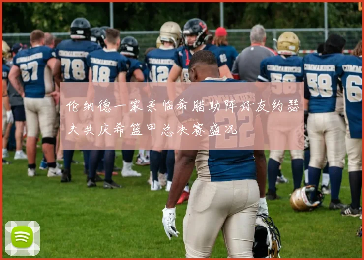 伦纳德一家亲临希腊助阵好友约瑟夫共庆希篮甲总决赛盛况