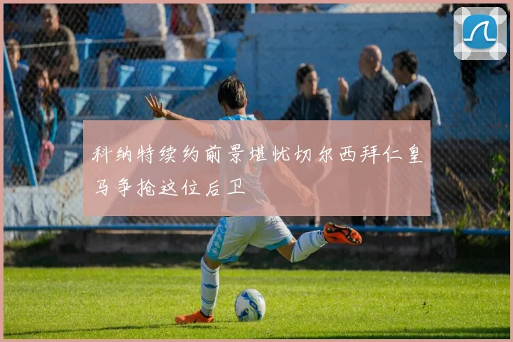 科纳特续约前景堪忧切尔西拜仁皇马争抢这位后卫