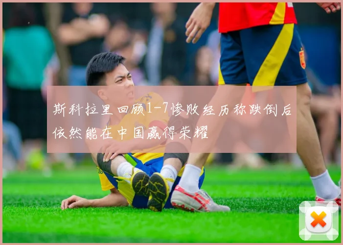 斯科拉里回顾1-7惨败经历称跌倒后依然能在中国赢得荣耀