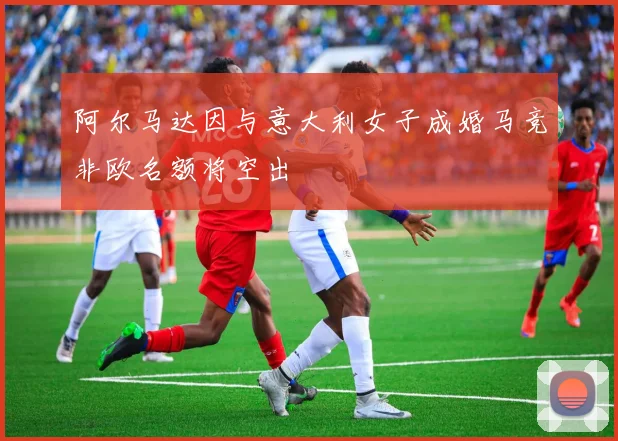 阿尔马达因与意大利女子成婚马竞非欧名额将空出