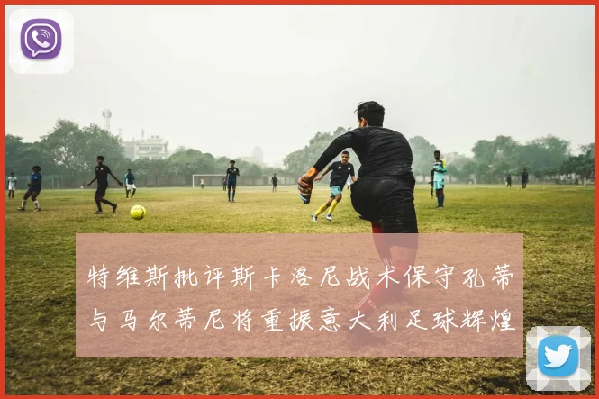 特维斯批评斯卡洛尼战术保守孔蒂与马尔蒂尼将重振意大利足球辉煌