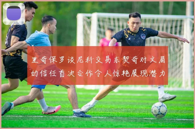 里奇保罗谈尼科交易东契奇对文眉的信任首次合作令人惊艳展现潜力