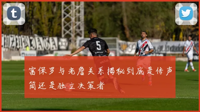 富保罗与老詹关系揭秘到底是传声筒还是独立决策者