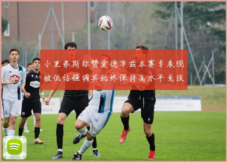 小里弗斯称赞爱德华兹本赛季表现被低估强调其始终保持高水平竞技状态