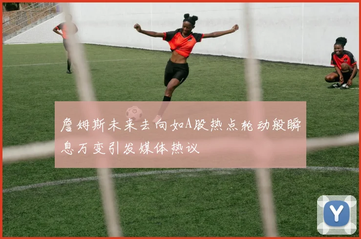 詹姆斯未来去向如A股热点轮动般瞬息万变引发媒体热议