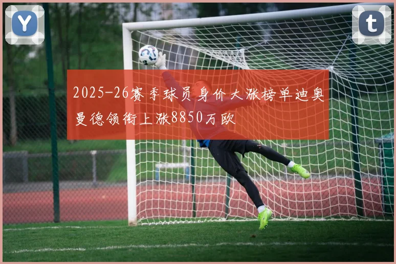 2025-26赛季球员身价大涨榜单迪奥曼德领衔上涨8850万欧